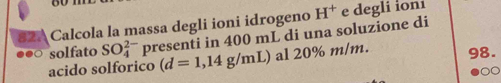 ou 
82. Calcola la massa degli ioni idrogeno H^+ e degli ionı 
solfato SO_4^(2-) presenti in 400 mL di una soluzione di 
acido solforico (d=1,14g/mL) al 20% m/m. 
98.