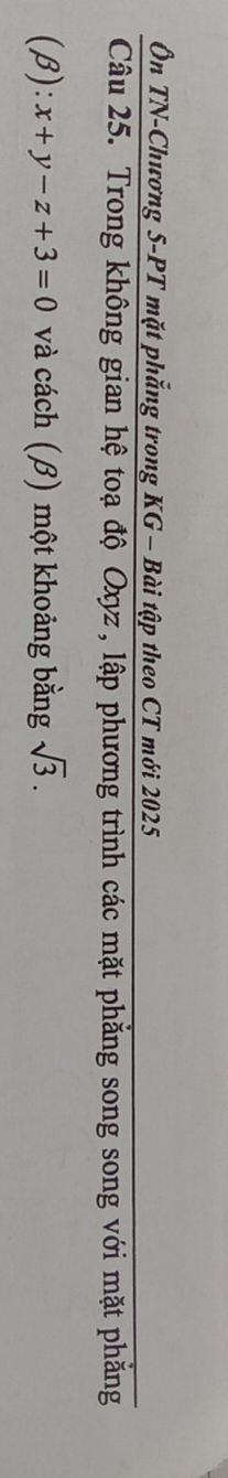 Ôn TN-Chương 5-PT mặt phẳng trong KG - Bài tập theo CT mới 2025 
Câu 25. Trong không gian hệ toạ độ Oxyz, lập phương trình các mặt phẳng song song với mặt phăng 
(β) :x+y-z+3=0 và cách (β) một khoảng bằng sqrt(3).