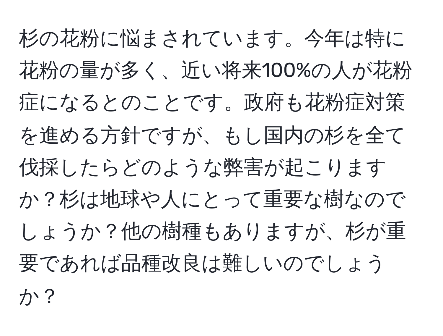 杉の花粉に悩まされています。今年は特に花粉の量が多く、近い将来100%の人が花粉症になるとのことです。政府も花粉症対策を進める方針ですが、もし国内の杉を全て伐採したらどのような弊害が起こりますか？杉は地球や人にとって重要な樹なのでしょうか？他の樹種もありますが、杉が重要であれば品種改良は難しいのでしょうか？