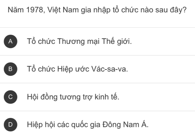 Năm 1978, Việt Nam gia nhập tổ chức nào sau đây?
A Tổ chức Thương mại Thế giới.
B Tổ chức Hiệp ước Vác-sa-va.
C Hội đồng tương trợ kinh tế.
D Hiệp hội các quốc gia Đông Nam Á.