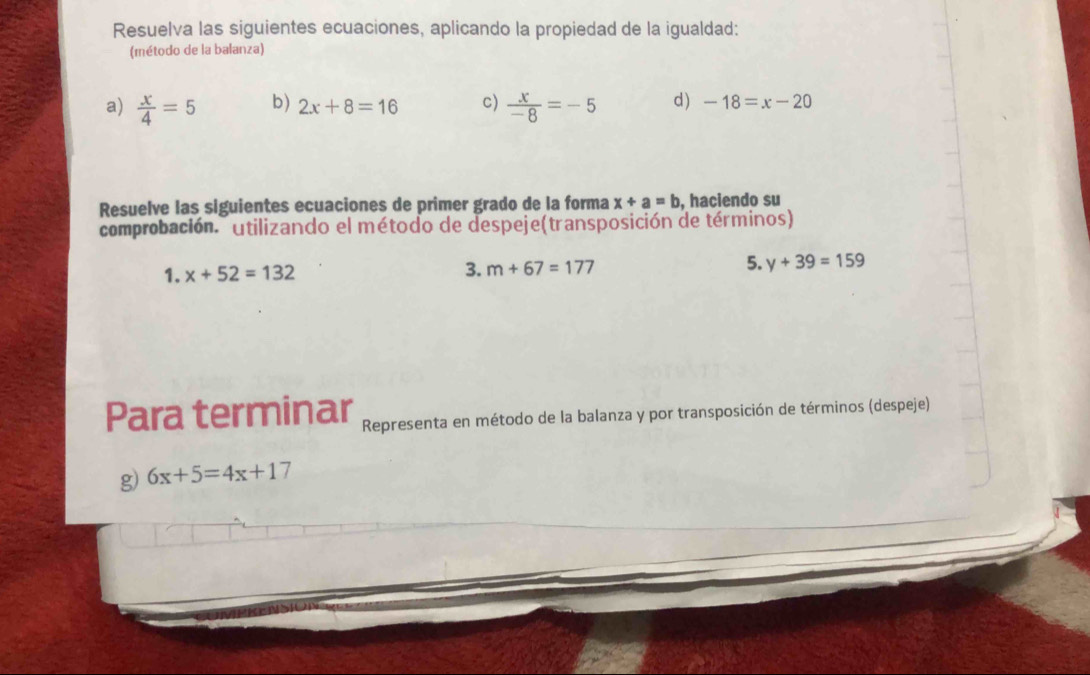 Resuelva las siguientes ecuaciones, aplicando la propiedad de la igualdad: 
(método de la balanza) 
a)  x/4 =5 b) 2x+8=16 c)  x/-8 =-5 d) -18=x-20
Resuelve las siguientes ecuaciones de primer grado de la forma x+a=b , haciendo su 
comprobación. utilizando el método de despeje(transposición de términos) 
3. 
5. 
1. x+52=132 m+67=177 y+39=159
Para terminar Representa en método de la balanza y por transposición de términos (despeje) 
g) 6x+5=4x+17