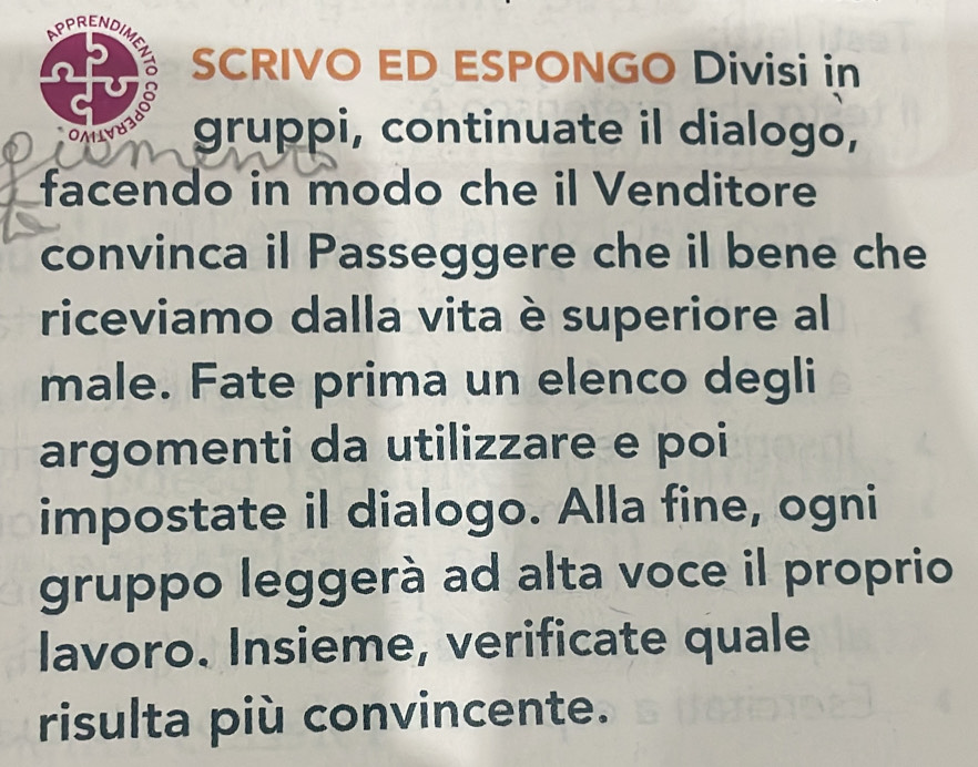 SCRIVO ED ESPONGO Divisi in 
gruppi, continuate il dialogo, 
facendo in modo che il Venditore 
convinca il Passeggere che il bene che 
riceviamo dalla vita è superiore al 
male. Fate prima un elenco degli 
argomenti da utilizzare e poi 
impostate il dialogo. Alla fine, ogni 
gruppo leggerà ad alta voce il proprio 
lavoro. Insieme, verificate quale 
risulta più convincente.