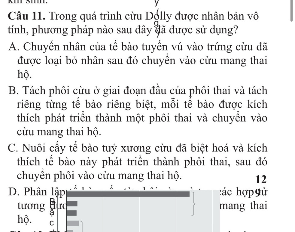 KIII Š1.
Câu 11. Trong quá trình cừu Dolly được nhân bản vô
tính, phương pháp nào sau đây đã được sử dụng?
A. Chuyển nhân của tế bào tuyến vú vào trứng cừu đã
được loại bỏ nhân sau đó chuyên vào cừu mang thai
hộ.
B. Tách phôi cừu ở giai đoạn đầu của phôi thai và tách
riêng từng tế bào riêng biệt, mỗi tế bào được kích
thích phát triển thành một phôi thai và chuyển vào
cừu mang thai hộ.
C. Nuôi cấy tế bào tuỷ xương cừu đã biệt hoá và kích
thích tế bào này phát triển thành phôi thai, sau đó
chuyển phôi vào cừu mang thai hộ.
12
D. Phân lập các hợp gử
tương đưc mang thai
a
hộ. C