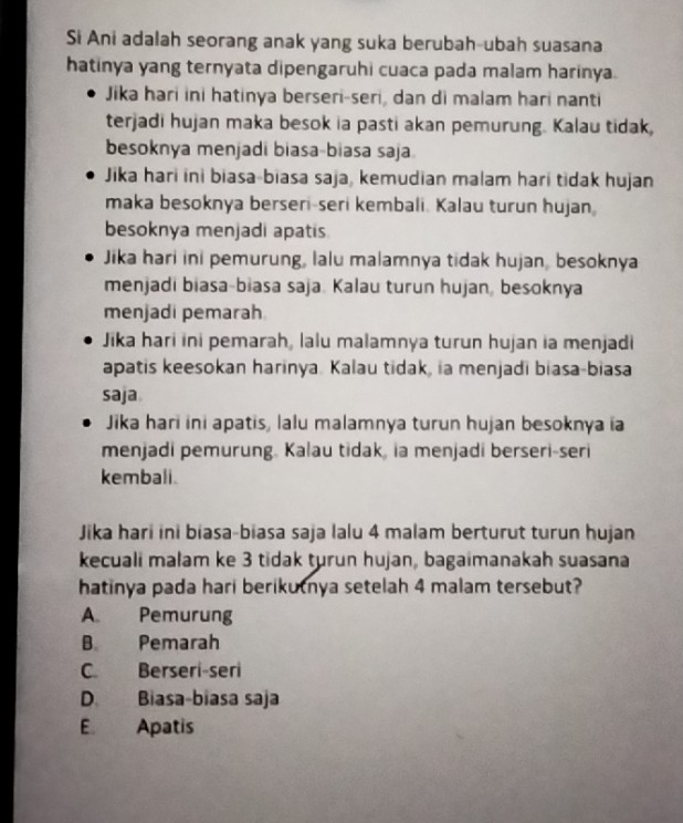 Si Ani adalah seorang anak yang suka berubah-ubah suasana
hatinya yang ternyata dipengaruhi cuaca pada malam harinya.
Jika hari ini hatinya berseri-seri, dan di malam hari nanti
terjadi hujan maka besok ia pasti akan pemurung. Kalau tidak,
besoknya menjadi biasa-biasa saja
Jika hari ini biasa-biasa saja, kemudian malam hari tidak hujan
maka besoknya berseri-seri kembali. Kalau turun hujan
besoknya menjadi apatis
Jika hari ini pemurung, lalu malamnya tidak hujan, besoknya
menjadi biasa-biasa saja. Kalau turun hujan, besoknya
menjadi pemarah
Jika hari ini pemarah, lalu malamnya turun hujan ia menjadi
apatis keesokan harinya. Kalau tidak, ia menjadi biasa-biasa
saja
Jika hari ini apatis, lalu malamnya turun hujan besoknya ia
menjadi pemurung. Kalau tidak, ia menjadi berseri-seri
kembali.
Jika hari ini biasa-biasa saja lalu 4 malam berturut turun hujan
kecuali malam ke 3 tidak turun hujan, bagaimanakah suasana
hatinya pada hari berikutnya setelah 4 malam tersebut?
A. Pemurung
B Pemarah
C. Berseri-seri
D. Biasa-biasa saja
E Apatis