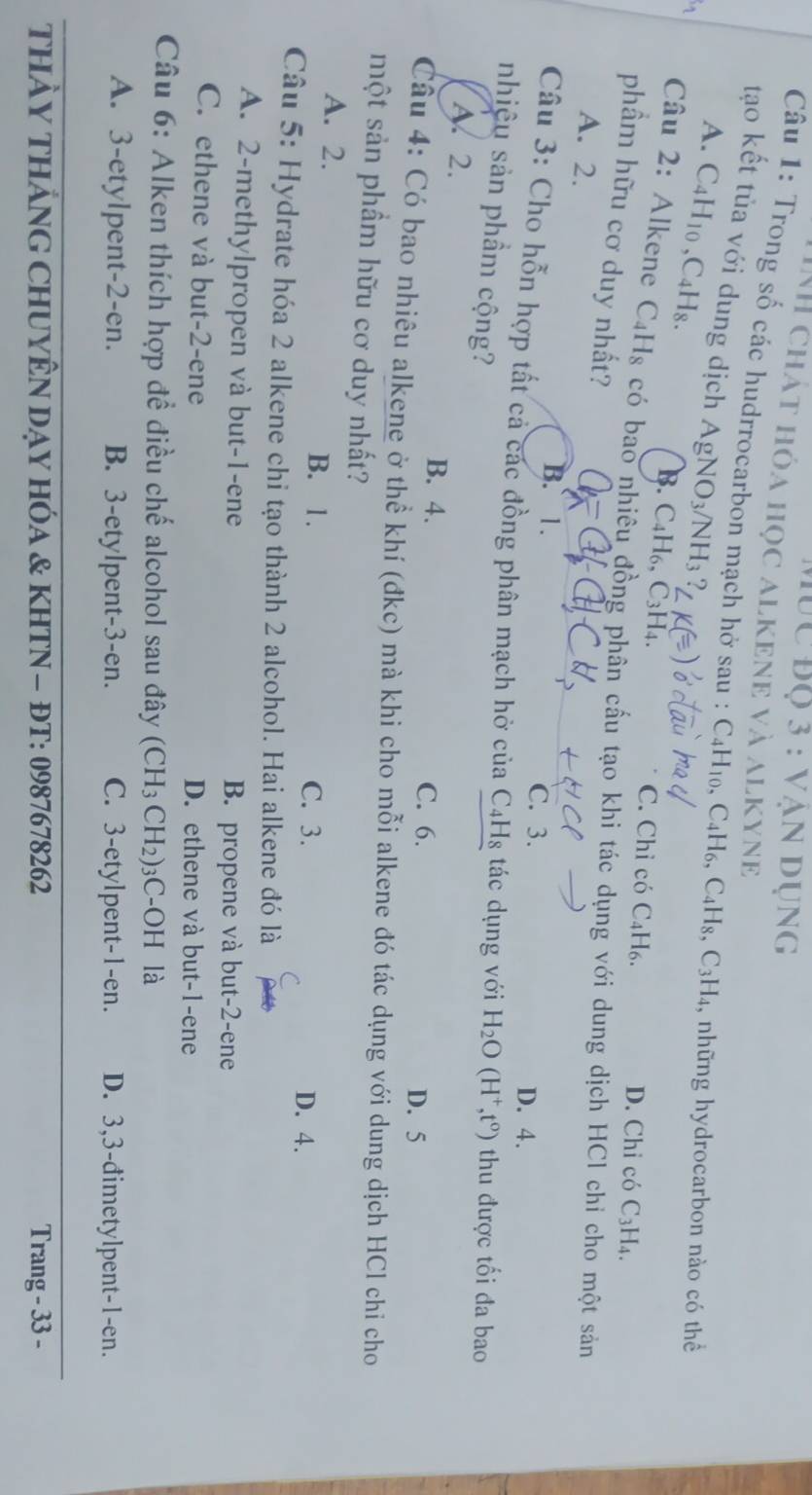 Mùc Độ 3 : vận dụng
NH chát hóa học alkene và alkyne
Câu 1: Trong số các hudrrocarbon mạch hở sau : C4H₁₀, C4H₆, C4 H_8,C_3H_4 , những hydrocarbon nào có thể
tạo kết tủa với dung dịch Ag NO_3/NH_3 ?
A. C4H10 ,C4H8.
B. C4H₆, C3H4. C. Chỉ có C₄H₆. D. Chỉ có C_3H_4.
Câu 2: Alkene C_4H_8 có bao nhiêu đồng phân cấu tạo khi tác dụng với dung dịch HCl chỉ cho một sản
phẩm hữu cơ duy nhất?
A. 2.
B. 1. ℃. 3. D. 4.
Câu 3: Cho hỗn hợp tất cả các đồng phân mạch hở của C4Hg tác dụng với H_2O
nhiệu sản phầm cộng? (H^+,t^0) thu được tối đa bao
A. 2.
B. 4. C. 6. D. 5
Câu 4: Có bao nhiêu alkene ở thể khí (đkc) mà khi cho mỗi alkene đó tác dụng với dung dịch HCl chỉ cho
một sản phầm hữu cơ duy nhất?
A. 2. B. 1. C. 3.
C D. 4.
Câu 5: Hydrate hóa 2 alkene chi tạo thành 2 alcohol. Hai alkene đó là
A. 2-methylpropen và but-1-ene B. propene và but-2-ene
C. ethene và but-2-ene D. ethene và but-1-ene
Câu 6: Alken thích hợp để điều chế alcohol sau đây (CH_3CH_2): 3C-OH là
A. 3-etylpent-2-en. B. 3-etylpent-3-en. C. 3-etylpent-1-en. D. 3,3-đimetylpent-1-en.
THảY THảNG CHUYÊN DạY HÓA & KHTN - ĐT: 0987678262 Trang - 33 -