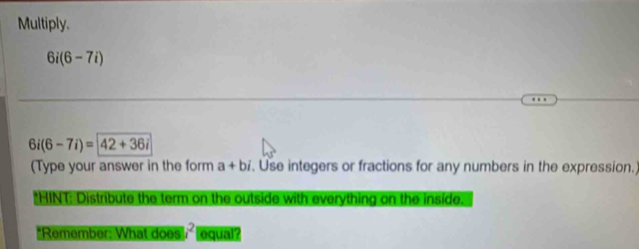 Multiply.
6i(6-7i)
6i(6-7i)= 42+36i
(Type your answer in the form a+bi. Use integers or fractions for any numbers in the expression. 
*HINT: Distribute the term on the outside with everything on the inside. 
*Remember: What does |i^2| equal?