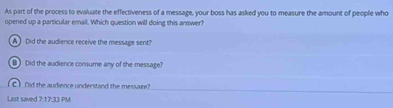 As part of the process to evaluate the effectiveness of a message, your boss has asked you to measure the amount of people who
opened up a particular email. Which question will doing this answer?
A Did the audience receive the message sent?
B Did the audience consume any of the message?
C ) Did the audience understand the message?
Last saved 7:17:33 PM