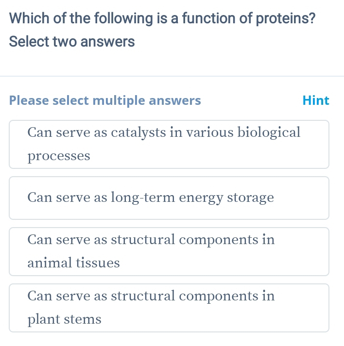 Which of the following is a function of proteins?
Select two answers
Please select multiple answers Hint
Can serve as catalysts in various biological
processes
Can serve as long-term energy storage
Can serve as structural components in
animal tissues
Can serve as structural components in
plant stems