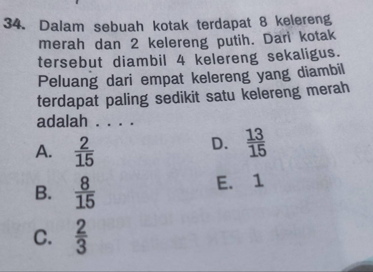 Dalam sebuah kotak terdapat 8 kelereng
merah dan 2 kelereng putih. Dari kotak
tersebut diambil 4 kelereng sekaligus.
Peluang dari empat kelereng yang diambil
terdapat paling sedikit satu kelereng merah
adalah . . . .
A.  2/15 
D.  13/15 
B.  8/15 
E. 1
C.  2/3 