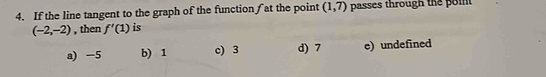 If the line tangent to the graph of the function f at the point (1,7) passes through the poin
(-2,-2) , then f'(1) is
a) -5 b) 1 c) 3 d) 7 e) undefined