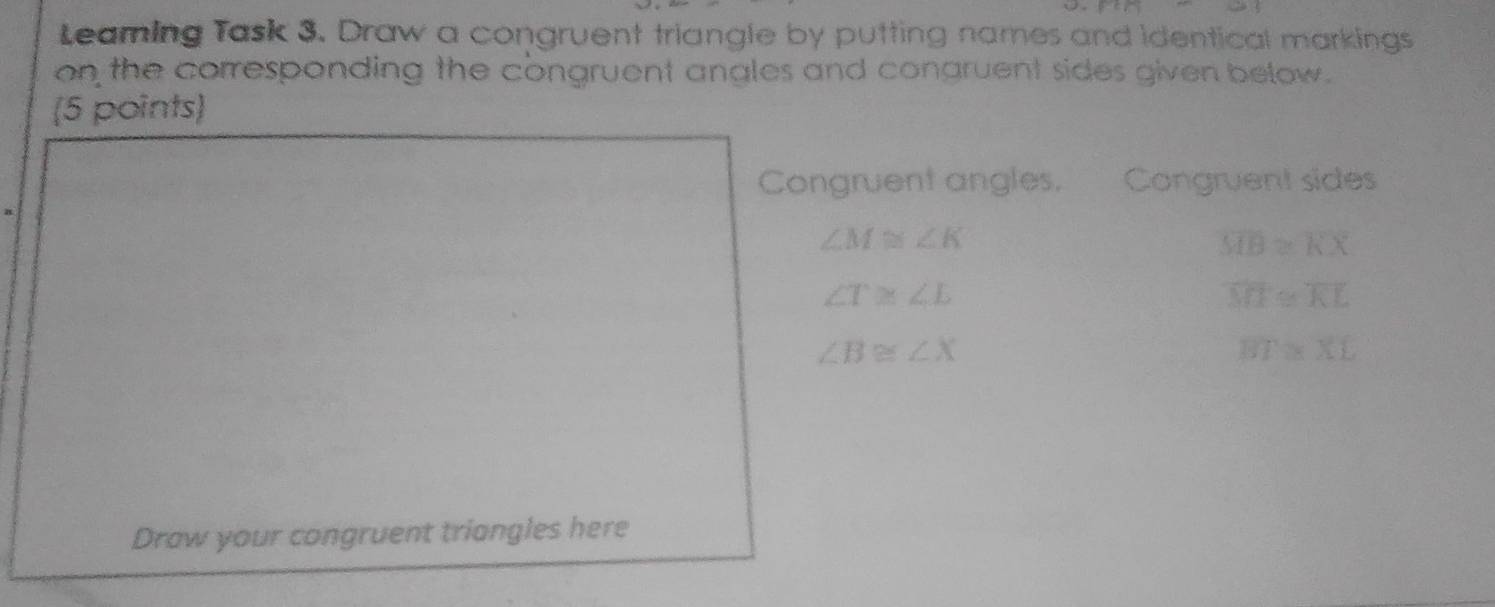 B=
Leaming Task 3. Draw a congruent triangle by putting names and identical markings 
on the corresponding the congruent angles and congruent sides given below. 
(5 points) 
Congruent angles. Congruent sides
∠ M≌ ∠ K
overline MB≌ overline KX
∠ T≌ ∠ L
overline MT≌ overline KL
∠ B≌ ∠ X
BT≌ XL
Draw your congruent triangles here