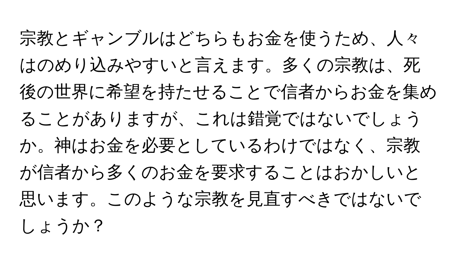 宗教とギャンブルはどちらもお金を使うため、人々はのめり込みやすいと言えます。多くの宗教は、死後の世界に希望を持たせることで信者からお金を集めることがありますが、これは錯覚ではないでしょうか。神はお金を必要としているわけではなく、宗教が信者から多くのお金を要求することはおかしいと思います。このような宗教を見直すべきではないでしょうか？