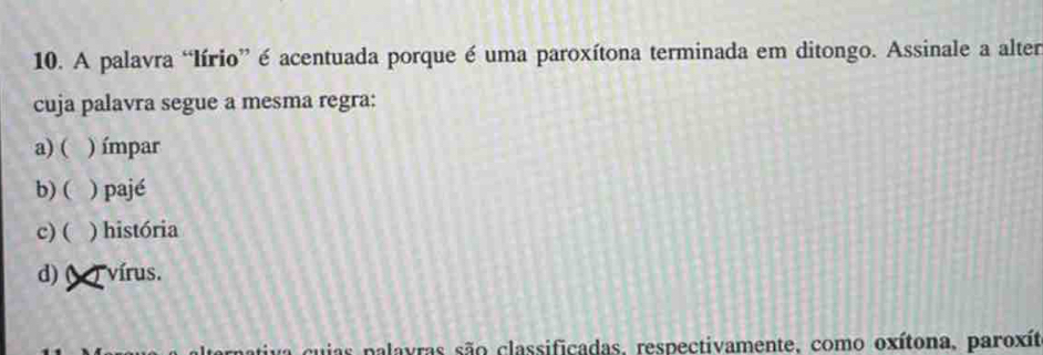 A palavra “lírio” é acentuada porque é uma paroxítona terminada em ditongo. Assinale a alter
cuja palavra segue a mesma regra:
a) ( ) ímpar
b) ( ) pajé
c) ( ) história
d) ( T vírus.
lternativa cuias palavras são classificadas, respectivamente, como oxítona, paroxít