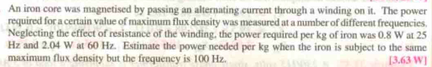 An iron core was magnetised by passing an alternating current through a winding on it. The power 
required for a certain value of maximum flux density was measured at a number of different frequencies. 
Neglecting the effect of resistance of the winding, the power required per kg of iron was 0.8 W at 25
Hz and 2.04 W at 60 Hz. Estimate the power needed per kg when the iron is subject to the same 
maximum flux density but the frequency is 100 Hz. [ 3.63 W ]