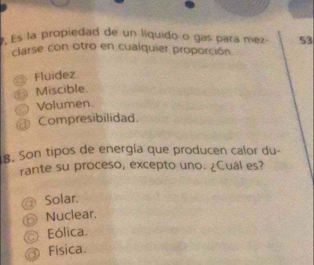 Es la propiedad de un líquido o gas para mez 53
clarse con otro en cualquier proporción
Fluídez
⑥ Miscible.
Volumen.
Compresibilidad.
8. Son tipos de energía que producen calor du
rante su proceso, excepto uno. ¿Cuál es?
Solar.
⑤ Nuclear.
Eólica.
Física.