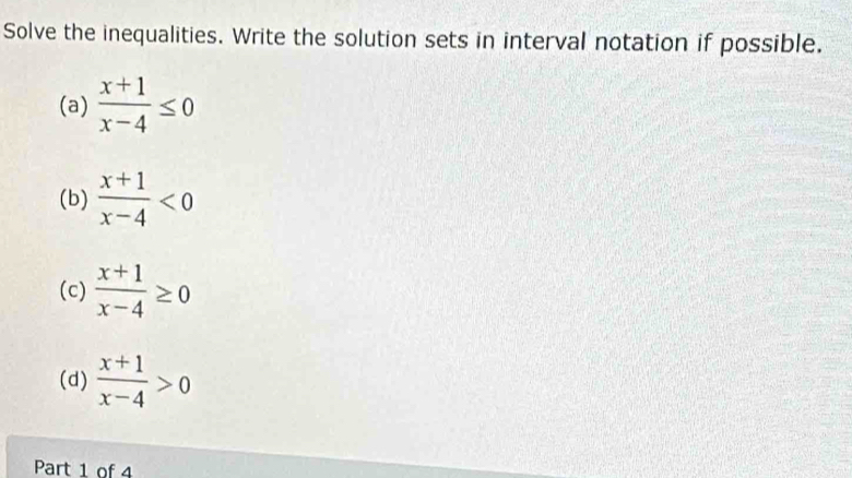 Solve the inequalities. Write the solution sets in interval notation if possible. 
(a)  (x+1)/x-4 ≤ 0
(b)  (x+1)/x-4 <0</tex> 
(c)  (x+1)/x-4 ≥ 0
(d)  (x+1)/x-4 >0
Part 1 of 4