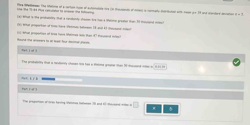 Tire Ilfetimes: The lifetime of a certain type of automobile tire (in thousands of miles) is normally distributed with mean mu =39 and standard deviation sigma =5
Use the T1-84 Plus calculator to answer the following. 
(a) What is the probability that a randomly chosen tire has a lifetime greater than 50 thousand miles? 
(b) What proportion of tires have lifetimes between 38 and 43 thousand miles? 
(c) What proportion of tires have lifetimes less than 47 thousand miles? 
Round the answers to at least four decimal places. 
Part 1 of 3 
The probability that a randomly chosen tire has a lifetime greater than 50 thousand miles is 0.0139
Part: 1 / 3 
Part 2 of 3 
The proportion of tires having lifetimes between 38 and 43 thousand miles is □. × 5