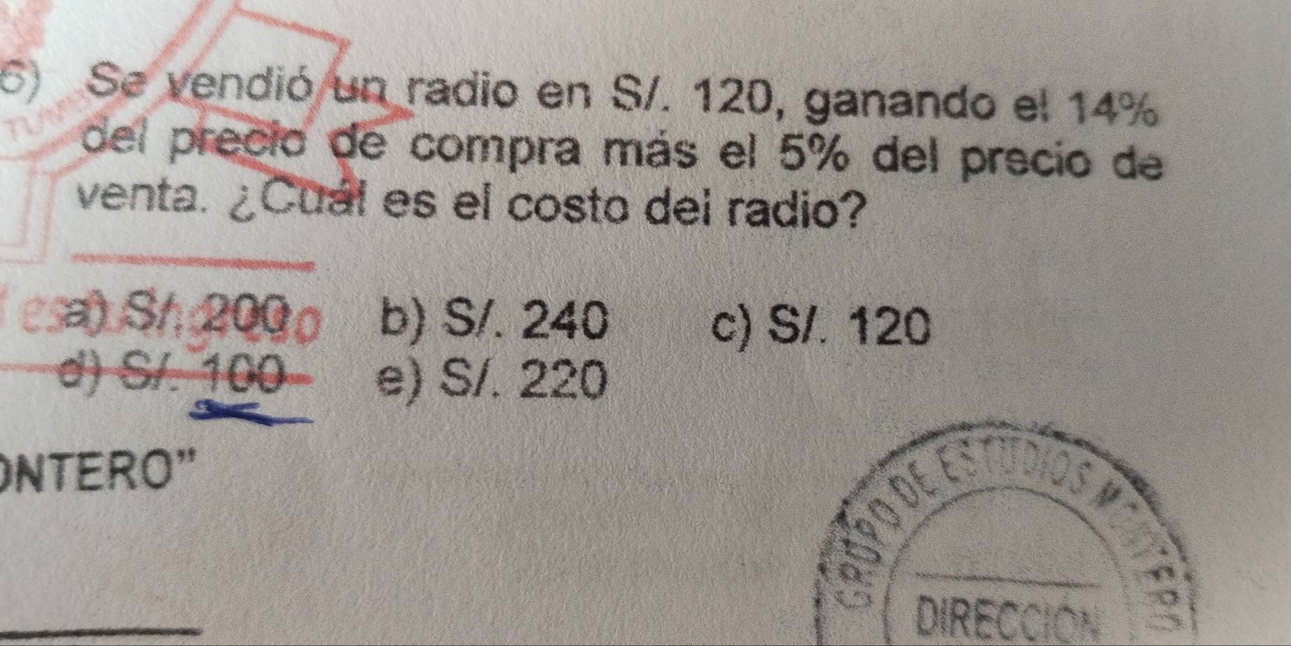 Se vendió un radio en S/. 120, ganando el 14%
del precio de compra más el 5% del precio de
venta. ¿Cuál es el costo del radio?
a) S/ 200 b) S/. 240
c) S/. 120
d) S/. 100
e) S/. 220
NTERO"

_
_
DIRECCIÓN