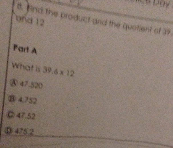 nd the product and the quotient of 39.
and 12
Part A
What is 39.6* 12
Ⓐ 47.520
⑧ 4,752
47.52
475.2