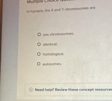 Mitp ie C h oi e 
In humans, the X and Y chromosomes are
sex chromosomes.
identical.
homologous.
autosomes.
Need help? Review these concept resources