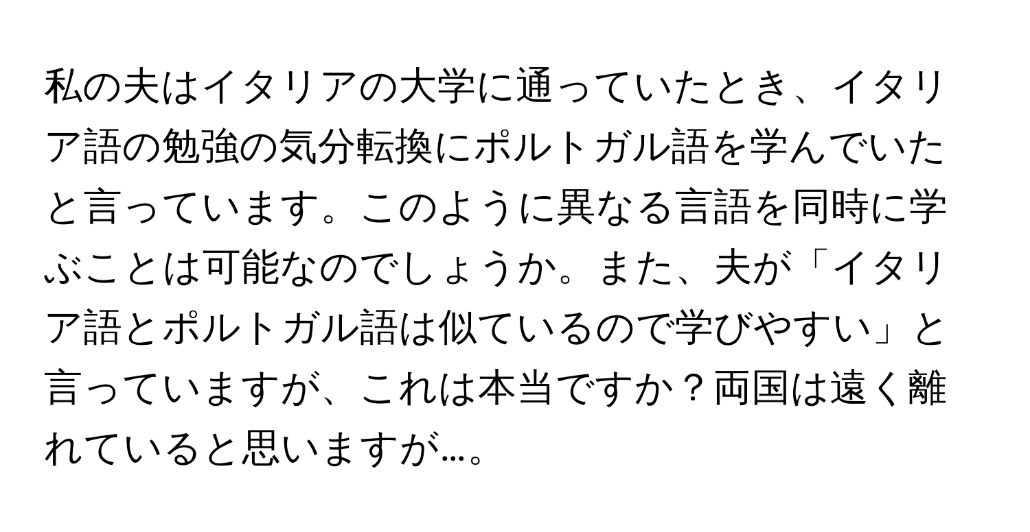 私の夫はイタリアの大学に通っていたとき、イタリア語の勉強の気分転換にポルトガル語を学んでいたと言っています。このように異なる言語を同時に学ぶことは可能なのでしょうか。また、夫が「イタリア語とポルトガル語は似ているので学びやすい」と言っていますが、これは本当ですか？両国は遠く離れていると思いますが…。