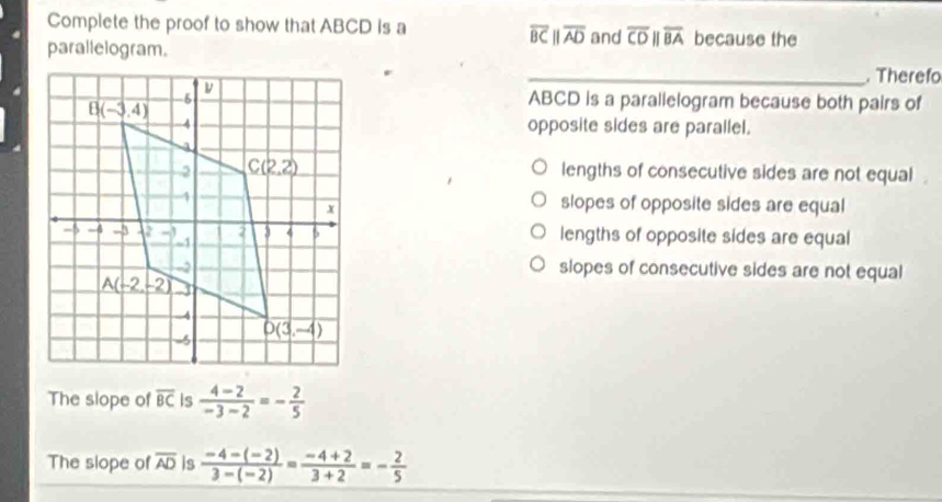 Complete the proof to show that ABCD is a because the
overline BCparallel overline AD and overline CDparallel overline BA
parallelogram.
_Theref
ABCD is a parallelogram because both pairs of
opposite sides are parallel.
lengths of consecutive sides are not equal.
slopes of opposite sides are equal
lengths of opposite sides are equal
slopes of consecutive sides are not equal
The slope of overline BC is  (4-2)/-3-2 =- 2/5 
The slope of overline AD is  (-4-(-2))/3-(-2) = (-4+2)/3+2 =- 2/5 