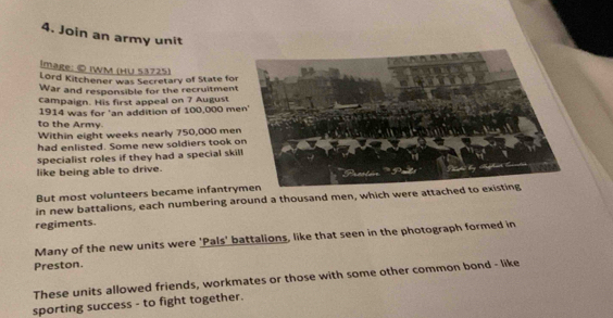 Join an army unit 
image: © IWM (HU 53725) 
Lord Kitchener was Secretary of State for 
War and responsible for the recruitment 
campaign. His first appeal on 7 August 
1914 was for 'an addition of 100,000 me
to the Army. 
Within eight weeks nearly 750,000 me
had enlisted. Some new soldiers took 
specialist roles if they had a special ski 
like being able to drive. 
But most volunteers became infantry 
in new battalions, each numbering around a thousand men, which were attached to 
regiments. 
Many of the new units were 'Pals' battalions, like that seen in the photograph formed in 
Preston. 
These units allowed friends, workmates or those with some other common bond - like 
sporting success - to fight together.