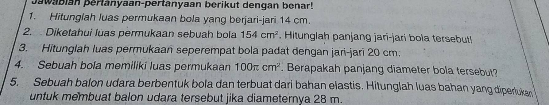 Jawabian pertanyaan-pertanyaan berikut dengan benar! 
1. Hitunglah luas permukaan bola yang berjari-jari 14 cm. 
2. Diketahui luas permukaan sebuah bola 154cm^2. Hitunglah panjang jari-jari bola tersebut! 
3. Hitunglah luas permukaan seperempat bola padat dengan jari-jari 20 cm. 
4. Sebuah bola memiliki luas permukaan 100π cm^2. Berapakah panjang diameter bola tersebut? 
5. Sebuah balon udara berbentuk bola dan terbuat dari bahan elastis. Hitunglah luas bahan yang diperlukan 
untuk membuat balon udara tersebut jika diameternya 28 m.