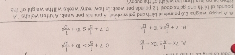 a st as o n g a m
A. 7x+ 1/5 ≥ 10x+ 1/10  C. 7+ 1/5 x>10+ 1/10 x
B. 7+ 1/5 x≥ 10+ 1/10 x D. 7+ 1/5 x≤ 10+ 1/10 x
6. A puppy weighs 2.8 pounds at birth and gains about . 5 pounds per week. A kitten weighs 1.4
pounds at birth and gains about 1.2 pounds per week. In how many weeks will the weight of the
itten he no less than the weight of the puppy ?