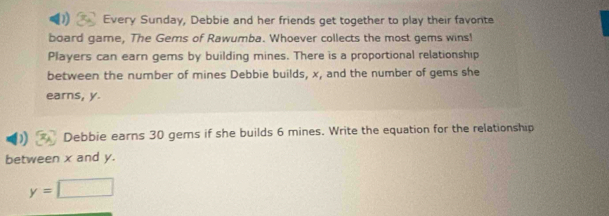 Every Sunday, Debbie and her friends get together to play their favonte 
board game, The Gems of Rawumba. Whoever collects the most gems wins! 
Players can earn gems by building mines. There is a proportional relationship 
between the number of mines Debbie builds, x, and the number of gems she 
earns, y. 
Debbie earns 30 gems if she builds 6 mines. Write the equation for the relationship 
between x and y.
y=□