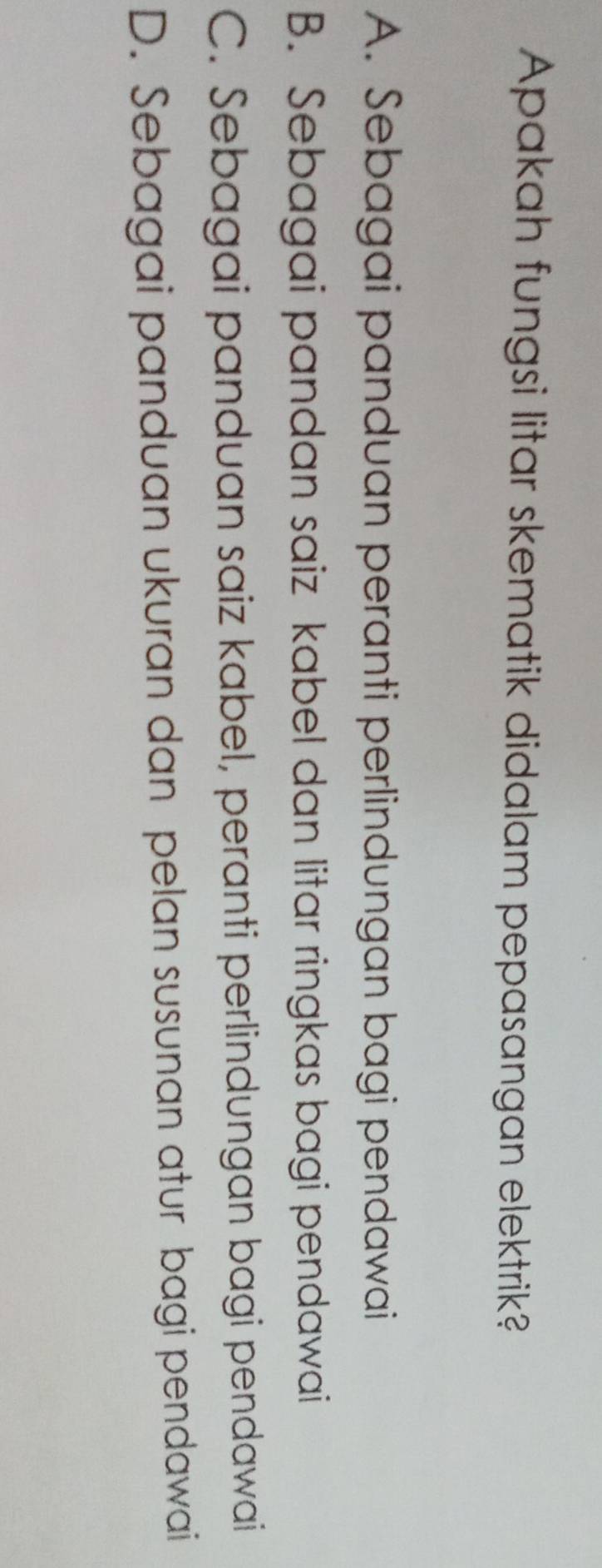 Apakah fungsi litar skematik didalam pepasangan elektrik?
A. Sebagai panduan peranti perlindungan bagi pendawai
B. Sebagai pandan saiz kabel dan litar ringkas bagi pendawai
C. Sebagai panduan saiz kabel, peranti perlindungan bagi pendawai
D. Sebagai panduan ukuran dan pelan susunan atur bagi pendawai