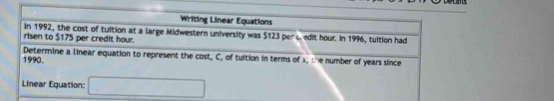 Writing Linear Equations 
In 1992, the cost of tuition at a large Midwestern university was $123 per c edit hour. In 1996, tuition had 
risen to $175 per credit hour. 
1990. Determine a linear equation to represent the cost, C, of tuition in terms of 1, the number of years since 
Linear Equation: □