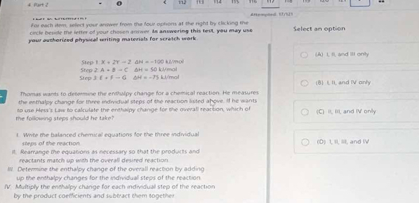 112 113 112 115 
Attempted 17/121
For each item, select your answer from the four options at the right by clicking the
circle beside the letter of your chosen answer. In answering this test, you may use Select an option
your authorized physical writing materials for scratch work.
(A) I, II, and III only
Step 1X+2Y-2 △ H=-100kJ/mol
Step 2A+Bto C △ H=50kJ/m
Step 3:E+F-G △ H=-75kJ/ mol
(B) I, II, and IV only
Thomas wants to determine the enthalpy change for a chemical reaction. He measures
the enthalpy change for three individual steps of the reaction listed ahove. If he wants
to use Hess's Law to calculate the enthalpy change for the overall reaction, which of (C) II, III, and IV only
the following steps should he take?
l. Write the balanced chemical equations for the three individual
steps of the reaction (D) I, II, III, and IV
Il. Rearrange the equations as necessary so that the products and
reactants match up with the overall desired reaction
III. Determine the enthalpy change of the overall reaction by adding
up the enthalpy changes for the individual steps of the reaction
IV Multiply the enthalpy change for each individual step of the reaction
by the product coefficients and subtract them together