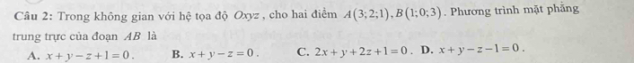 Trong không gian với hệ tọa độ Oxyz , cho hai điểm A(3;2;1), B(1;0;3). Phương trình mặt phăng
trung trực của đoạn AB là
A. x+y-z+1=0. B. x+y-z=0. C. 2x+y+2z+1=0. D. x+y-z-1=0.