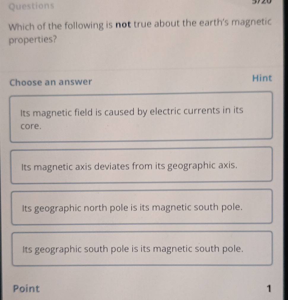 Questions
Which of the following is not true about the earth's magnetic
properties?
Choose an answer Hint
Its magnetic field is caused by electric currents in its
core.
Its magnetic axis deviates from its geographic axis.
Its geographic north pole is its magnetic south pole.
Its geographic south pole is its magnetic south pole.
Point 1