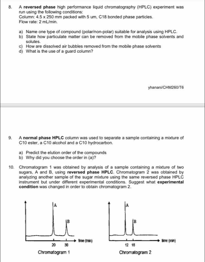 A reversed phase high performance liquid chromatography (HPLC) experiment was 
run using the following conditions: 
Column: 4.5* 250mm packed with 5 um, C18 bonded phase particles. 
Flow rate: 2 mL/min. 
a) Name one type of compound (polar/non-polar) suitable for analysis using HPLC. 
b) State how particulate matter can be removed from the mobile phase solvents and 
solutes. 
c) How are dissolved air bubbles removed from the mobile phase solvents 
d) What is the use of a guard column? 
yhanani/CHM260/T6 
9. A normal phase HPLC column was used to separate a sample containing a mixture of
C10 ester, a C10 alcohol and a C10 hydrocarbon. 
a) Predict the elution order of the compounds 
b) Why did you choose the order in (a)? 
10. Chromatogram 1 was obtained by analysis of a sample containing a mixture of two 
sugars, A and B, using reversed phase HPLC. Chromatogram 2 was obtained by 
analyzing another sample of the sugar mixture using the same reversed phase HPLC 
instrument but under different experimental conditions. Suggest what experimental 
condition was changed in order to obtain chromatogram 2.