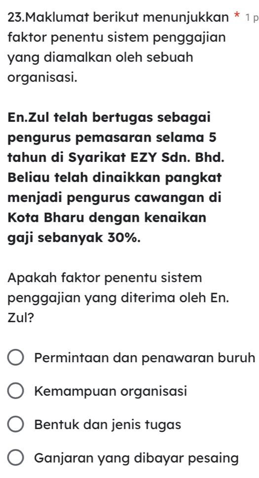 Maklumat berikut menunjukkan * 1p
faktor penentu sistem penggajian
yang diamalkan oleh sebuah 
organisasi.
En.Zul telah bertugas sebagai
pengurus pemasaran selama 5
tahun di Syarikat EZY Sdn. Bhd.
Beliau telah dinaikkan pangkat
menjadi pengurus cawangan di
Kota Bharu dengan kenaikan
gaji sebanyak 30%.
Apakah faktor penentu sistem
penggajian yang diterima oleh En.
Zul?
Permintaan dan penawaran buruh
Kemampuan organisasi
Bentuk dan jenis tugas
Ganjaran yang dibayar pesaing