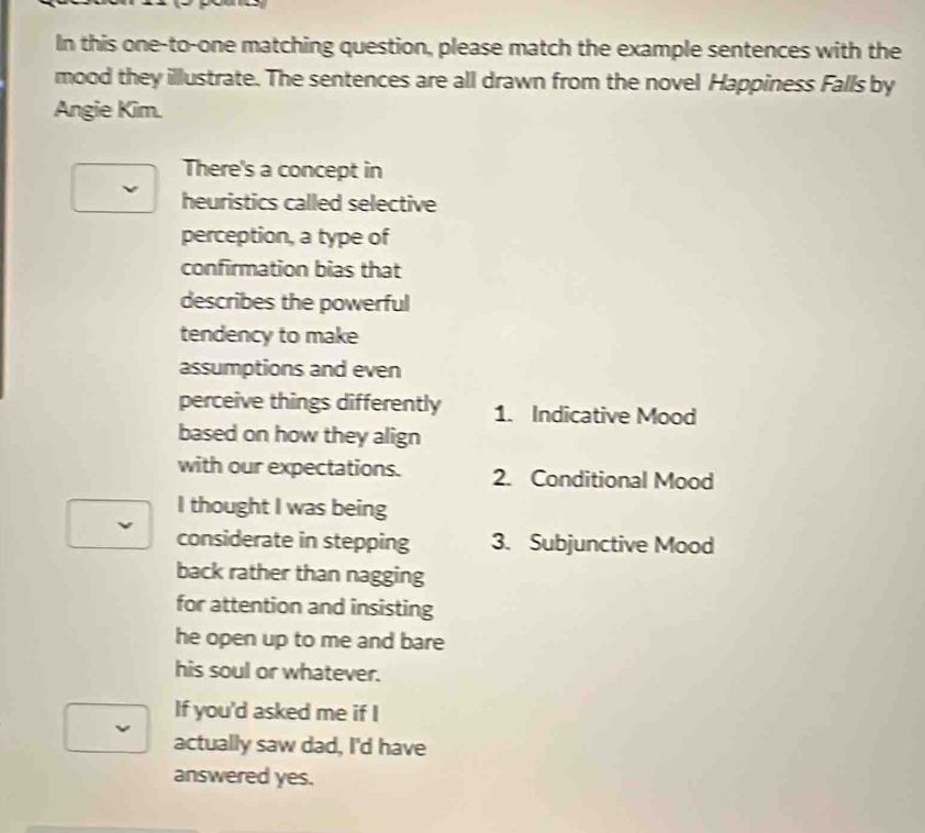 In this one-to-one matching question, please match the example sentences with the 
mood they illustrate. The sentences are all drawn from the novel Happiness Falls by 
Angie Kim. 
There's a concept in 
heuristics called selective 
perception, a type of 
confirmation bias that 
describes the powerful 
tendency to make 
assumptions and even 
perceive things differently 1. Indicative Mood 
based on how they align 
with our expectations. 2. Conditional Mood 
I thought I was being 
considerate in stepping 3. Subjunctive Mood 
back rather than nagging 
for attention and insisting 
he open up to me and bare 
his soul or whatever. 
If you'd asked me if I 
actually saw dad, I'd have 
answered yes.