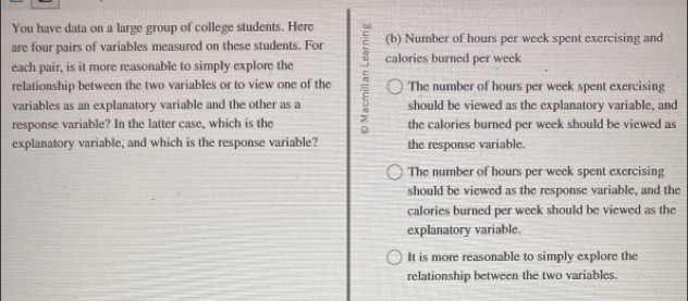 You have data on a large group of college students. Here
are four pairs of variables measured on these students. For (b) Number of hours per week spent exercising and
each pair, is it more reasonable to simply explore the calories burned per week
relationship between the two variables or to view one of the The number of hours per week spent exercising
variables as an explanatory variable and the other as a should be viewed as the explanatory variable, and
response variable? In the latter case, which is the the calories burned per week should be viewed as
explanatory variable; and which is the response variable? the response variable.
The number of hours per week spent exercising
should be viewed as the response variable, and the
calories burned per week should be viewed as the
explanatory variable.
It is more reasonable to simply explore the
relationship between the two variables.