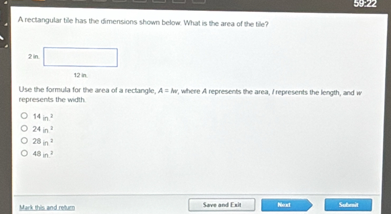 59:22
A rectangular tile has the dimensions shown below. What is the area of the tile?
Use the formula for the area of a rectangle, A=lw , where A represents the area, I represents the length, and w
represents the width.
14in^2.
24in^2
28in^2
48in^2
Mark this and return Save and Exit Next Submit