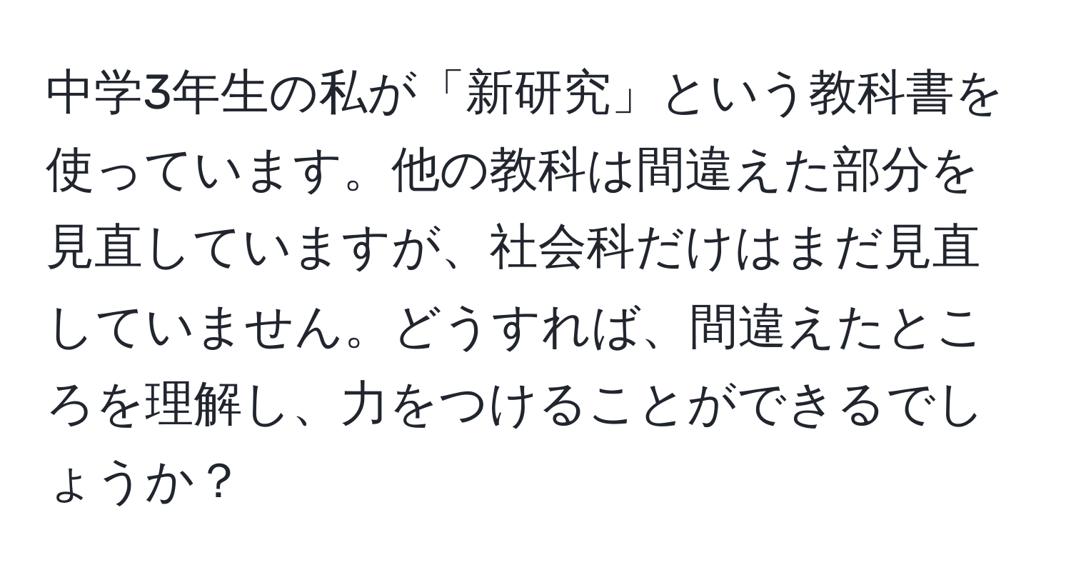 中学3年生の私が「新研究」という教科書を使っています。他の教科は間違えた部分を見直していますが、社会科だけはまだ見直していません。どうすれば、間違えたところを理解し、力をつけることができるでしょうか？