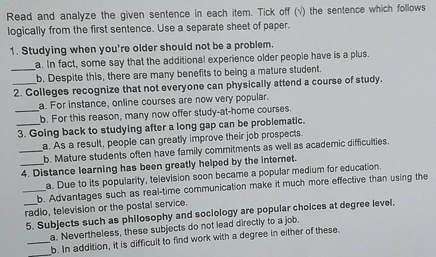 Read and analyze the given sentence in each item. Tick off (√) the sentence which follows
logically from the first sentence. Use a separate sheet of paper.
1. Studying when you're older should not be a problem.
_a. In fact, some say that the additional experience older people have is a plus.
b. Despite this, there are many benefits to being a mature student.
_2. Colleges recognize that not everyone can physically attend a course of study.
a. For instance, online courses are now very popular.
_b. For this reason, many now offer study-at-home courses.
_3. Going back to studying after a long gap can be problematic.
a. As a result, people can greatly improve their job prospects.
_b. Mature students often have family commitments as well as academic difficulties.
_4. Distance learning has been greatly helped by the internet.
a. Due to its popularity, television soon became a popular medium for education.
_b. Advantages such as real-time communication make it much more effective than using the
_radio, television or the postal service.
5. Subjects such as philosophy and sociology are popular choices at degree level.
a. Nevertheless, these subjects do not lead directly to a job.
_
_b. In addition, it is difficult to find work with a degree in either of these.