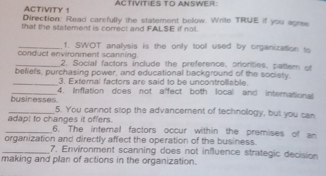 ACTIVITIES TO ANSWER: 
ACTIVITY 1 
Direction: Read carefully the statement below. Write TRUE if you agree 
that the statement is correct and FALSE if not. 
_1. SWOT analysis is the only tool used by organization to 
conduct environment scanning. 
_2. Social factors include the preference, priorities, pattern of 
beliefs, purchasing power, and educational background of the society. 
_3. External factors are said to be uncontrollable. 
_4. Inflation does not affect both local and international 
businesses. 
_5. You cannot stop the advancement of technology, but you can 
adapt to changes it offers. 
_6. The internal factors occur within the premises of an 
organization and directly affect the operation of the business. 
_7. Environment scanning does not influence strategic decision 
making and plan of actions in the organization.