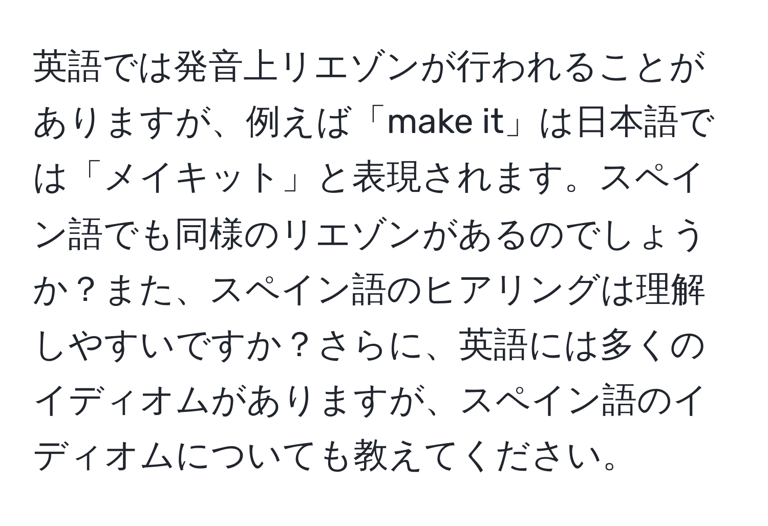 英語では発音上リエゾンが行われることがありますが、例えば「make it」は日本語では「メイキット」と表現されます。スペイン語でも同様のリエゾンがあるのでしょうか？また、スペイン語のヒアリングは理解しやすいですか？さらに、英語には多くのイディオムがありますが、スペイン語のイディオムについても教えてください。