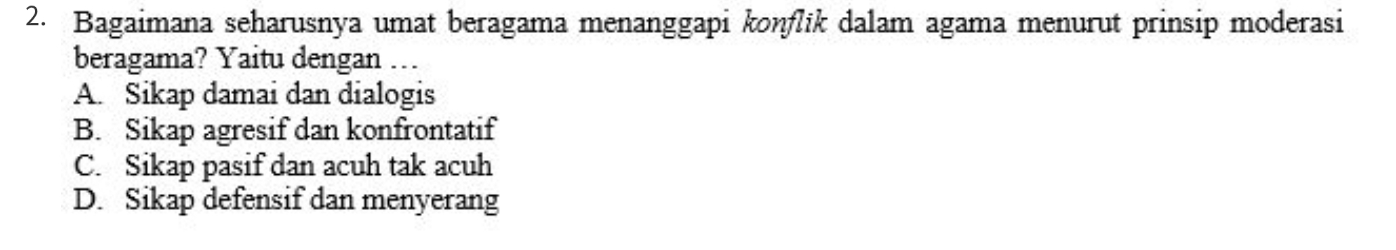 Bagaimana seharusnya umat beragama menanggapi koṇflik dalam agama menurut prinsip moderasi
beragama? Yaitu dengan ….
A. Sikap damai dan dialogis
B. Sikap agresif dan konfrontatif
C. Sikap pasif dan acuh tak acuh
D. Sikap defensif dan menyerang