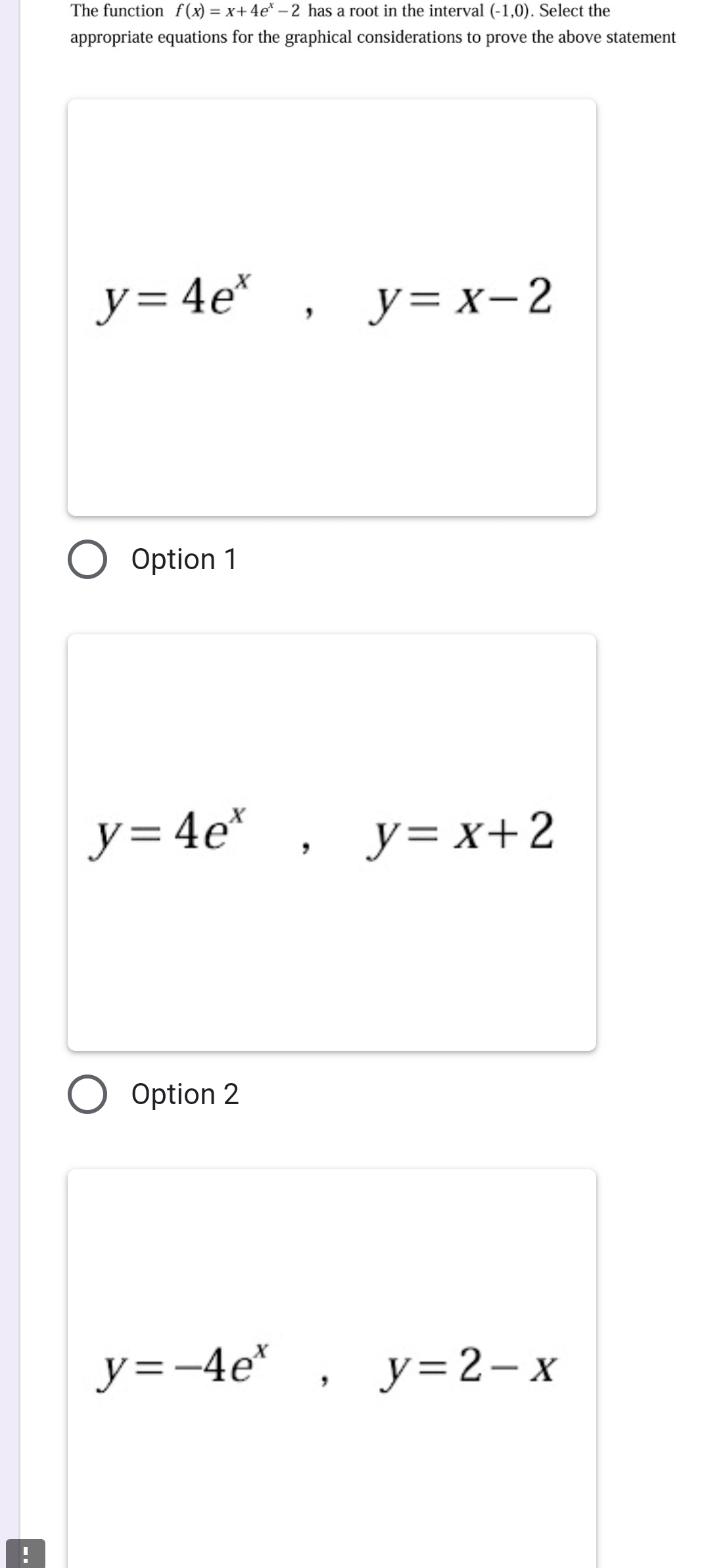 The function f(x)=x+4e^x-2 has a root in the interval (-1,0). Select the
appropriate equations for the graphical considerations to prove the above statement
y=4e^x, y=x-2
Option 1
y=4e^x, y=x+2
Option 2
y=-4e^x, y=2-x