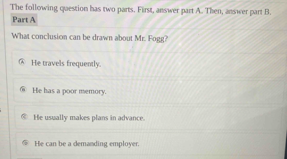 The following question has two parts. First, answer part A. Then, answer part B.
Part A
What conclusion can be drawn about Mr. Fogg?
Ⓐ He travels frequently.
⑥ He has a poor memory.
He usually makes plans in advance.
He can be a demanding employer.