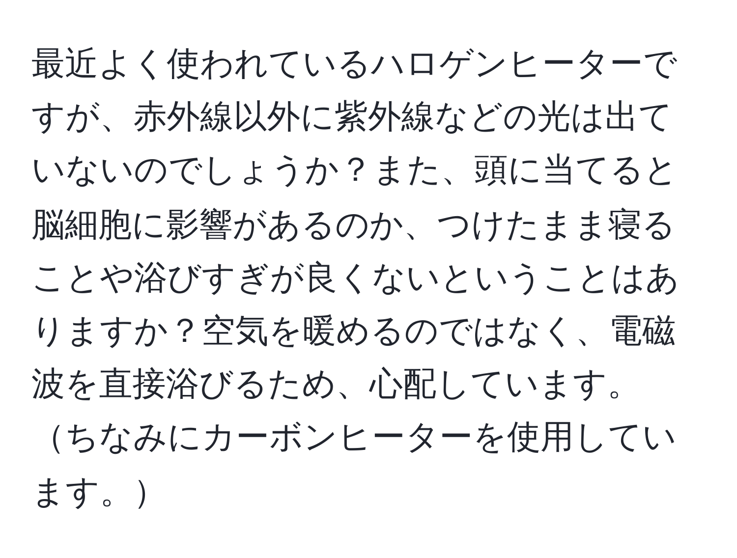 最近よく使われているハロゲンヒーターですが、赤外線以外に紫外線などの光は出ていないのでしょうか？また、頭に当てると脳細胞に影響があるのか、つけたまま寝ることや浴びすぎが良くないということはありますか？空気を暖めるのではなく、電磁波を直接浴びるため、心配しています。ちなみにカーボンヒーターを使用しています。