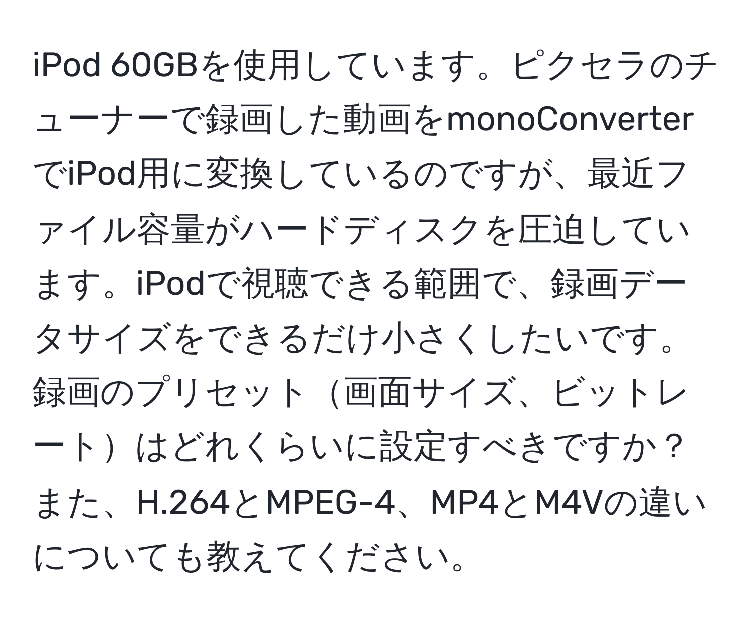 iPod 60GBを使用しています。ピクセラのチューナーで録画した動画をmonoConverterでiPod用に変換しているのですが、最近ファイル容量がハードディスクを圧迫しています。iPodで視聴できる範囲で、録画データサイズをできるだけ小さくしたいです。録画のプリセット画面サイズ、ビットレートはどれくらいに設定すべきですか？また、H.264とMPEG-4、MP4とM4Vの違いについても教えてください。