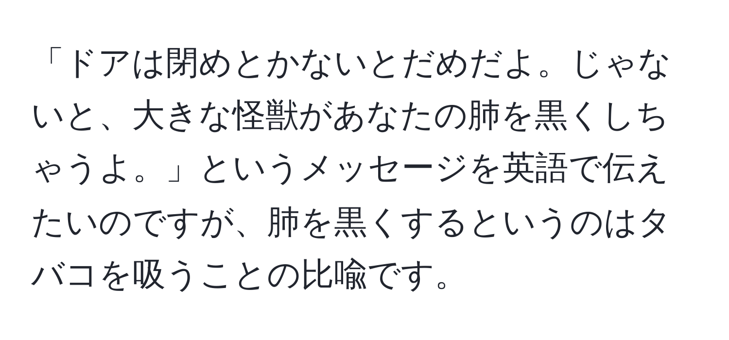 「ドアは閉めとかないとだめだよ。じゃないと、大きな怪獣があなたの肺を黒くしちゃうよ。」というメッセージを英語で伝えたいのですが、肺を黒くするというのはタバコを吸うことの比喩です。